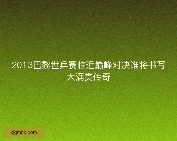 2013巴黎世乒赛临近巅峰对决谁将书写大满贯传奇