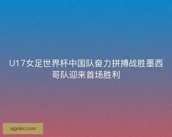 U17女足世界杯中国队奋力拼搏战胜墨西哥队迎来首场胜利