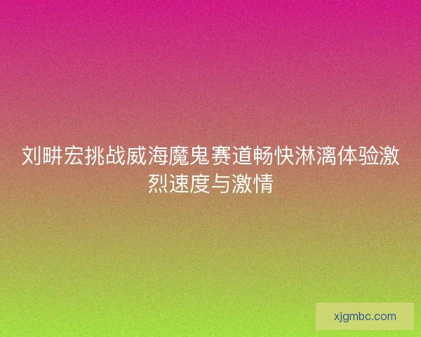 刘畊宏挑战威海魔鬼赛道畅快淋漓体验激烈速度与激情