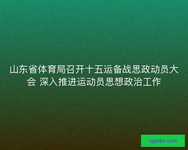 山东省体育局召开十五运备战思政动员大会 深入推进运动员思想政治工作