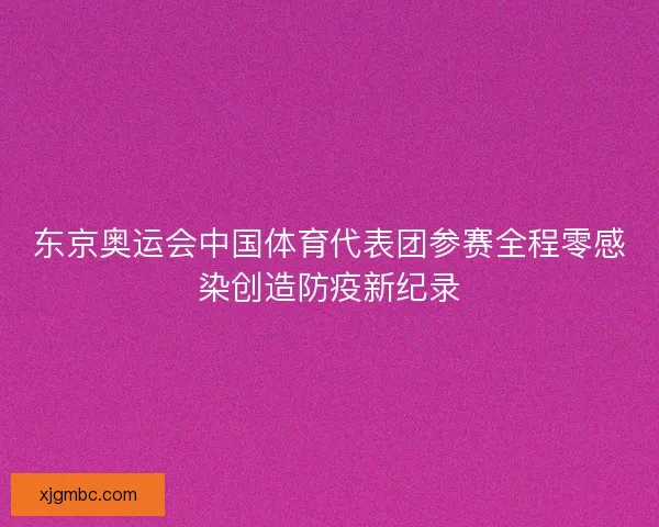 东京奥运会中国体育代表团参赛全程零感染创造防疫新纪录