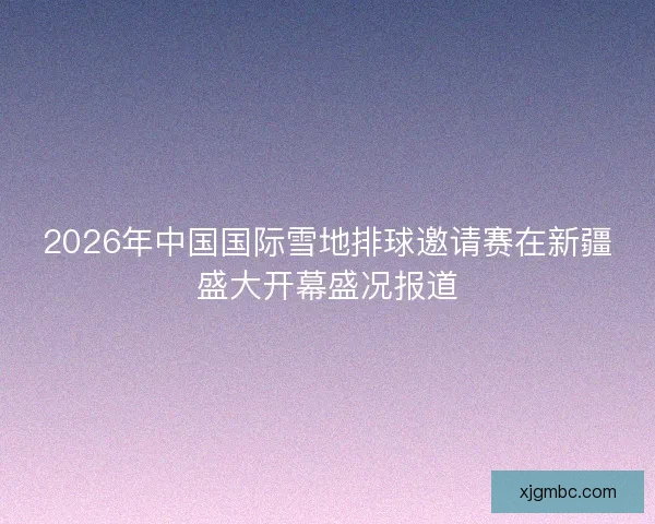 2026年中国国际雪地排球邀请赛在新疆盛大开幕盛况报道