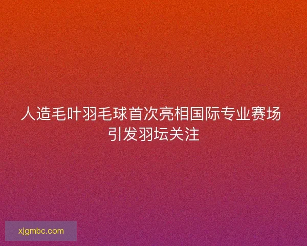 人造毛叶羽毛球首次亮相国际专业赛场 引发羽坛关注