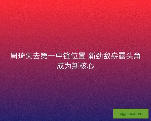 周琦失去第一中锋位置 新劲敌崭露头角成为新核心