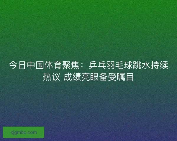 今日中国体育聚焦：乒乓羽毛球跳水持续热议 成绩亮眼备受瞩目