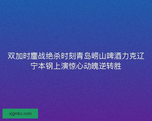 双加时鏖战绝杀时刻青岛崂山啤酒力克辽宁本钢上演惊心动魄逆转胜